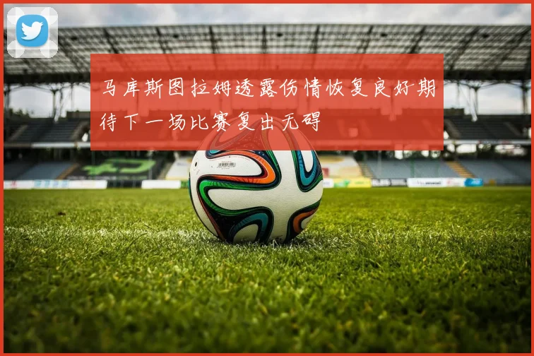 马库斯图拉姆透露伤情恢复良好期待下一场比赛复出无碍