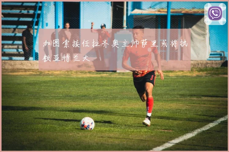 加图索接任拉齐奥主帅萨里或将执教亚特兰大