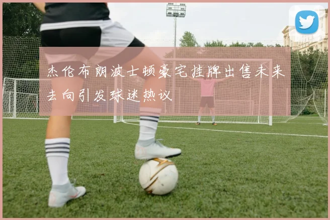 杰伦布朗波士顿豪宅挂牌出售未来去向引发球迷热议