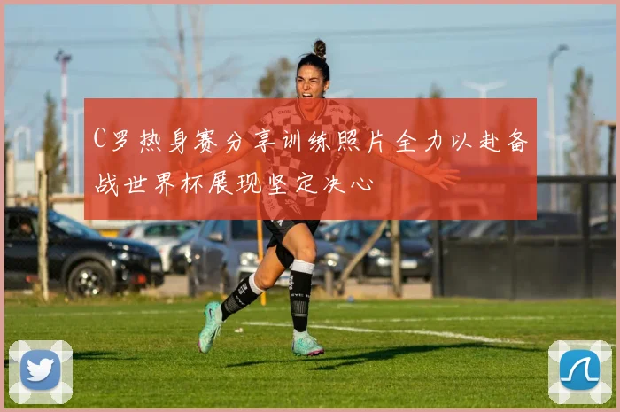 C罗热身赛分享训练照片全力以赴备战世界杯展现坚定决心