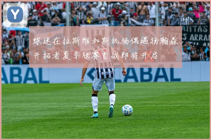球迷在拉斯维加斯机场偶遇杨瀚森开拓者夏季联赛首战即将开启