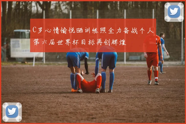 C罗心情愉悦晒训练照全力备战个人第六届世界杯目标再创辉煌