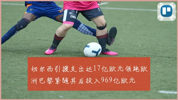 切尔西引援支出达17亿欧元领跑欧洲巴黎紧随其后投入969亿欧元