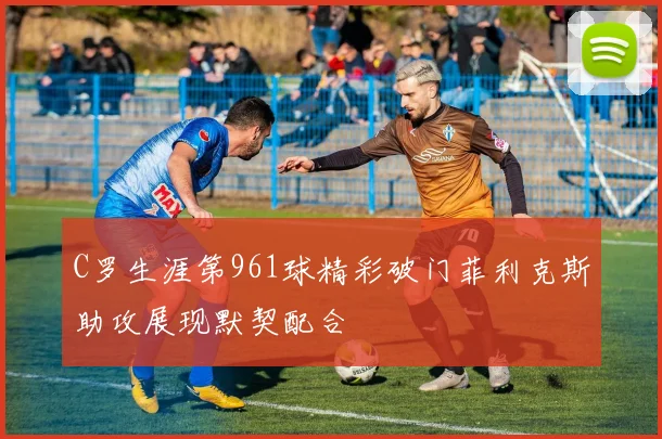 C罗生涯第961球精彩破门菲利克斯助攻展现默契配合