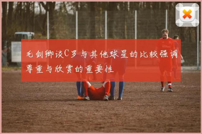 毛剑卿谈C罗与其他球星的比较强调尊重与欣赏的重要性