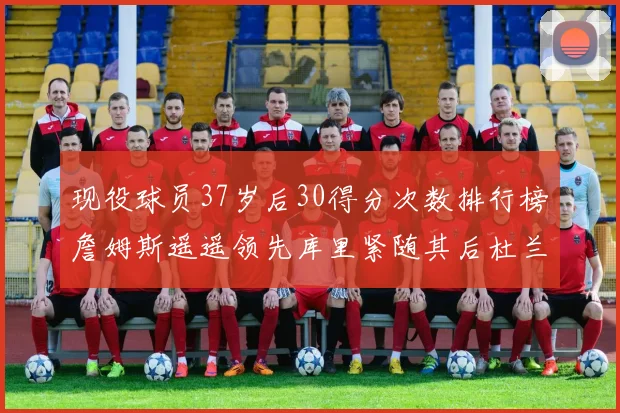 现役球员37岁后30得分次数排行榜詹姆斯遥遥领先库里紧随其后杜兰特位列第三