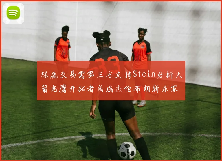 绿鹿交易需第三方支持Stein分析火箭老鹰开拓者或成杰伦布朗新东家