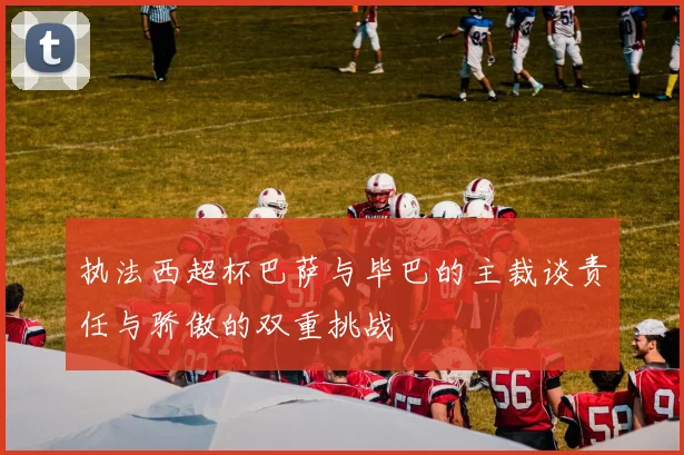 执法西超杯巴萨与毕巴的主裁谈责任与骄傲的双重挑战