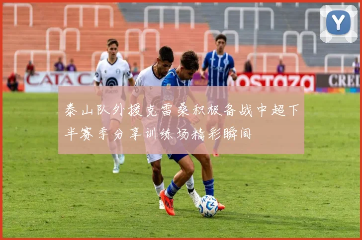 泰山队外援克雷桑积极备战中超下半赛季分享训练场精彩瞬间