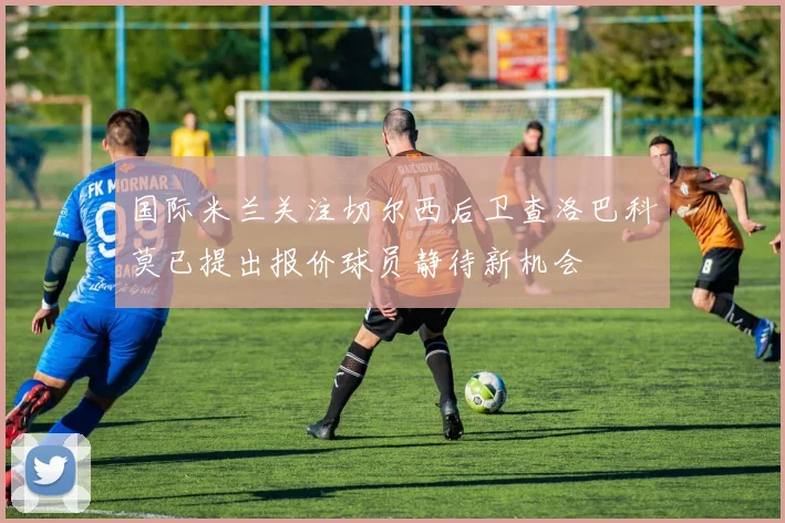 国际米兰关注切尔西后卫查洛巴科莫已提出报价球员静待新机会