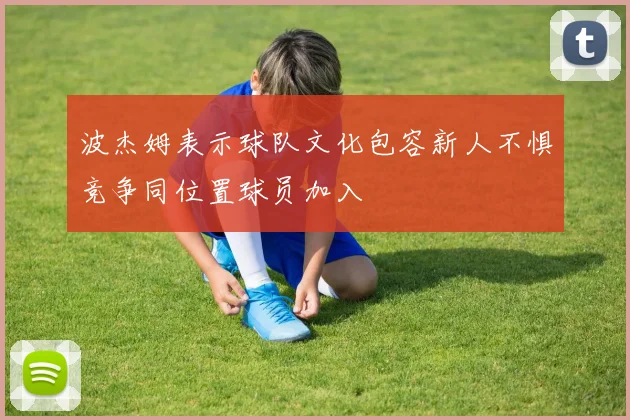 波杰姆表示球队文化包容新人不惧竞争同位置球员加入