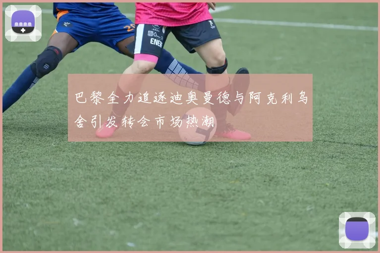 巴黎全力追逐迪奥曼德与阿克利乌舍引发转会市场热潮