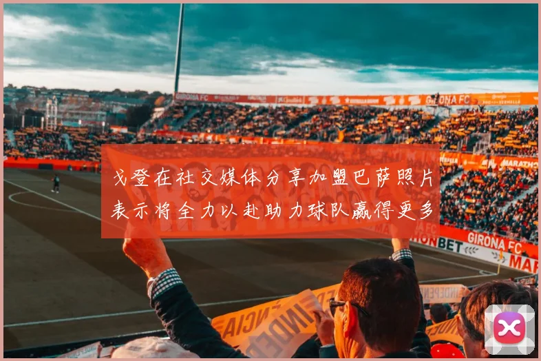 戈登在社交媒体分享加盟巴萨照片表示将全力以赴助力球队赢得更多荣誉