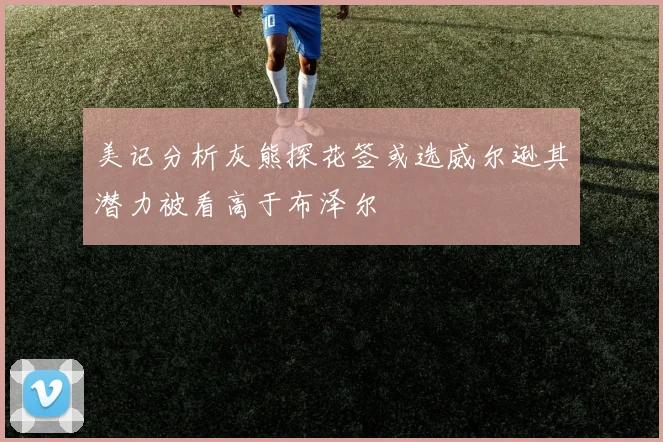 美记分析灰熊探花签或选威尔逊其潜力被看高于布泽尔