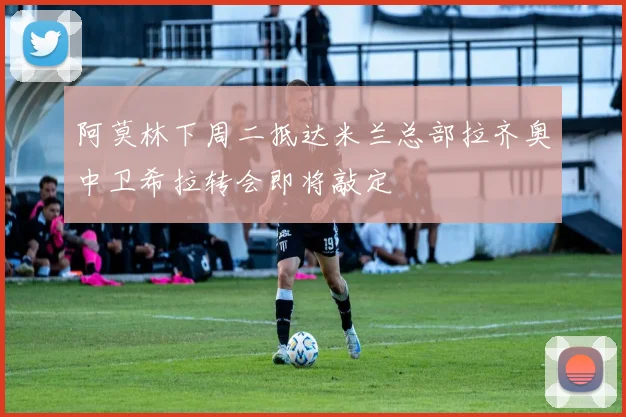 阿莫林下周二抵达米兰总部拉齐奥中卫希拉转会即将敲定