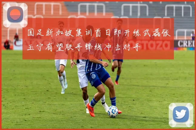 国足新加坡集训首日即开练武磊张玉宁有望联手锋线冲击对手