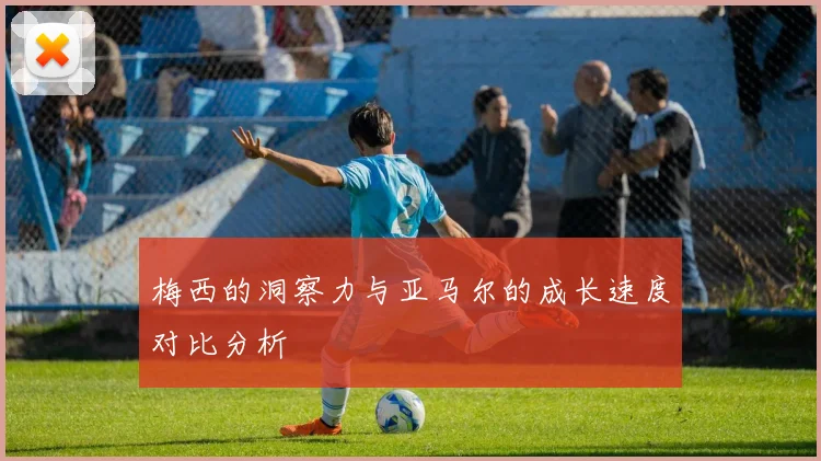 梅西的洞察力与亚马尔的成长速度对比分析