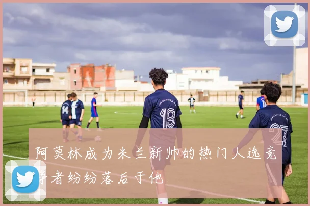 阿莫林成为米兰新帅的热门人选竞争者纷纷落后于他