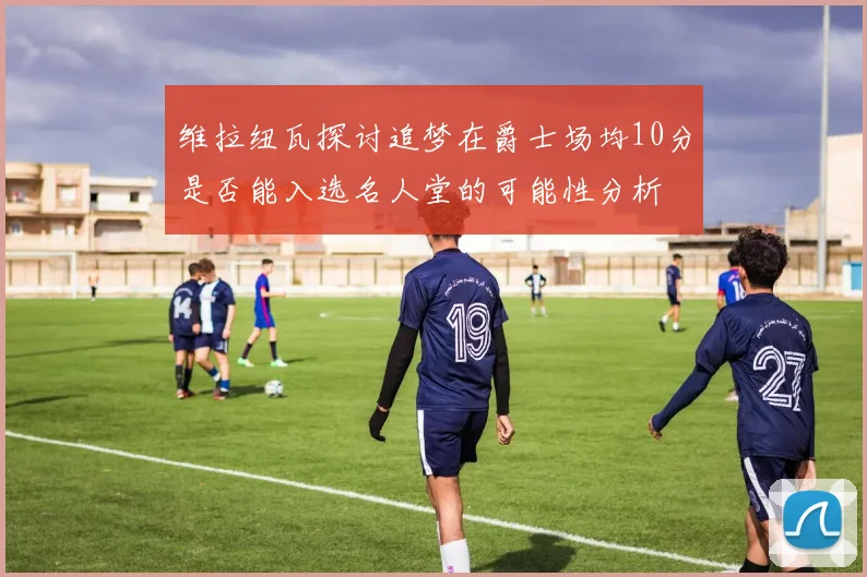 维拉纽瓦探讨追梦在爵士场均10分是否能入选名人堂的可能性分析