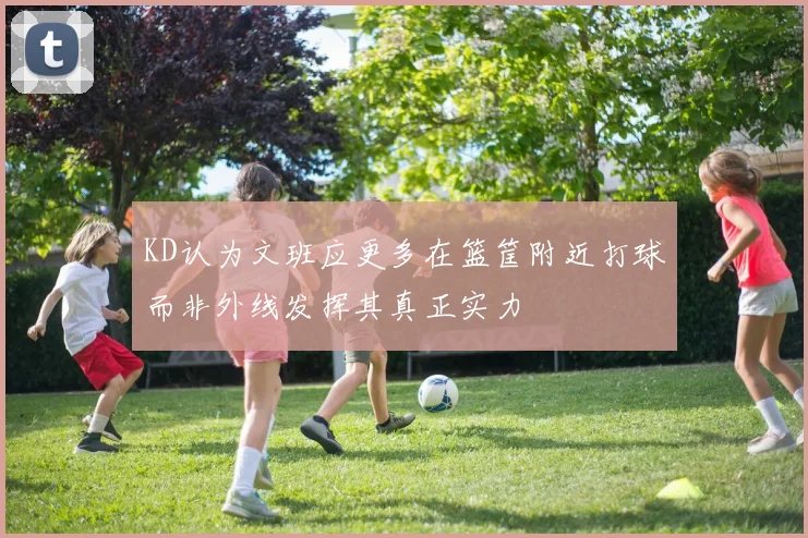 KD认为文班应更多在篮筐附近打球而非外线发挥其真正实力